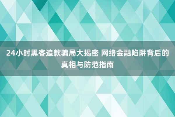 24小时黑客追款骗局大揭密 网络金融陷阱背后的真相与防范指南