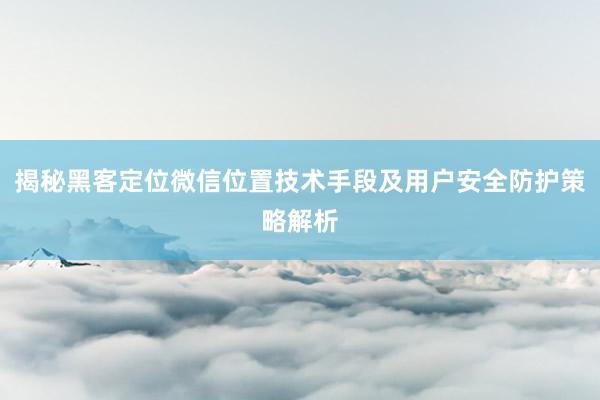 揭秘黑客定位微信位置技术手段及用户安全防护策略解析