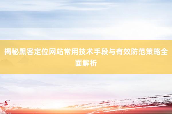 揭秘黑客定位网站常用技术手段与有效防范策略全面解析