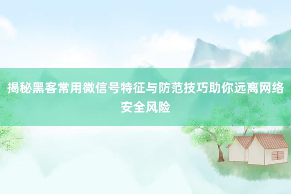 揭秘黑客常用微信号特征与防范技巧助你远离网络安全风险