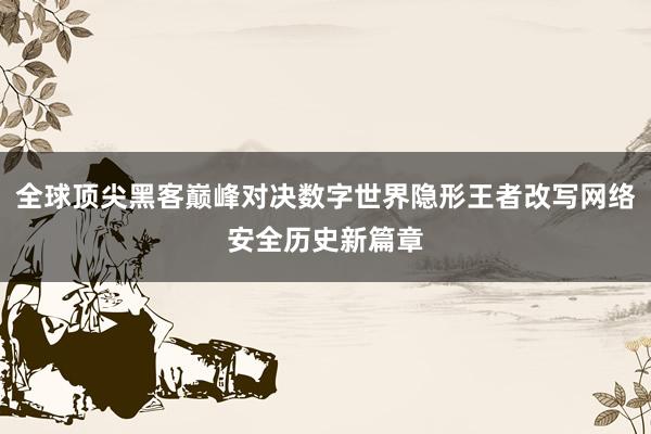 全球顶尖黑客巅峰对决数字世界隐形王者改写网络安全历史新篇章