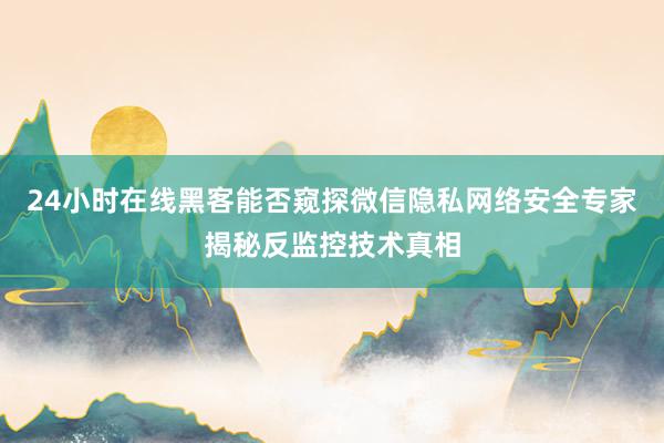 24小时在线黑客能否窥探微信隐私网络安全专家揭秘反监控技术真相