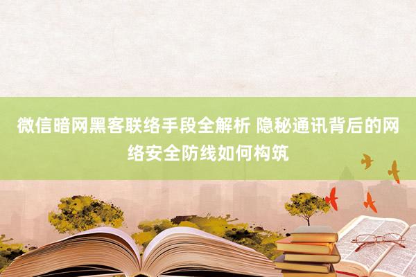 微信暗网黑客联络手段全解析 隐秘通讯背后的网络安全防线如何构筑