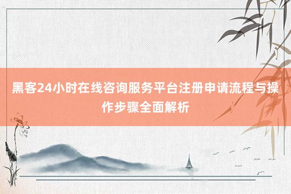 黑客24小时在线咨询服务平台注册申请流程与操作步骤全面解析