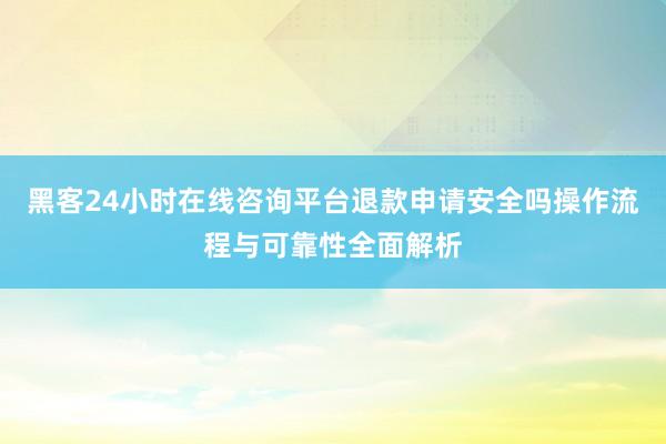 黑客24小时在线咨询平台退款申请安全吗操作流程与可靠性全面解析