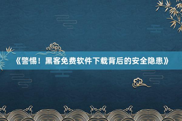 《警惕！黑客免费软件下载背后的安全隐患》