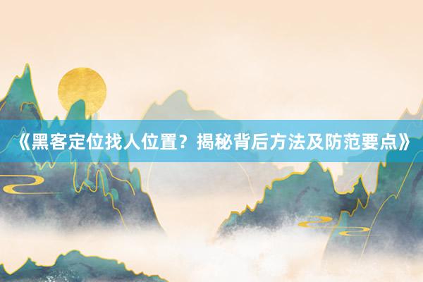 《黑客定位找人位置？揭秘背后方法及防范要点》