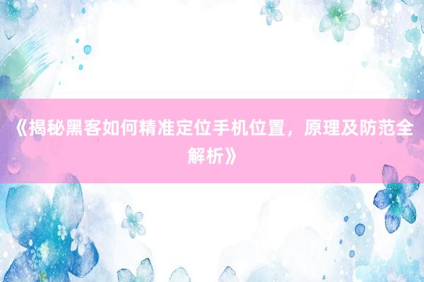 《揭秘黑客如何精准定位手机位置，原理及防范全解析》